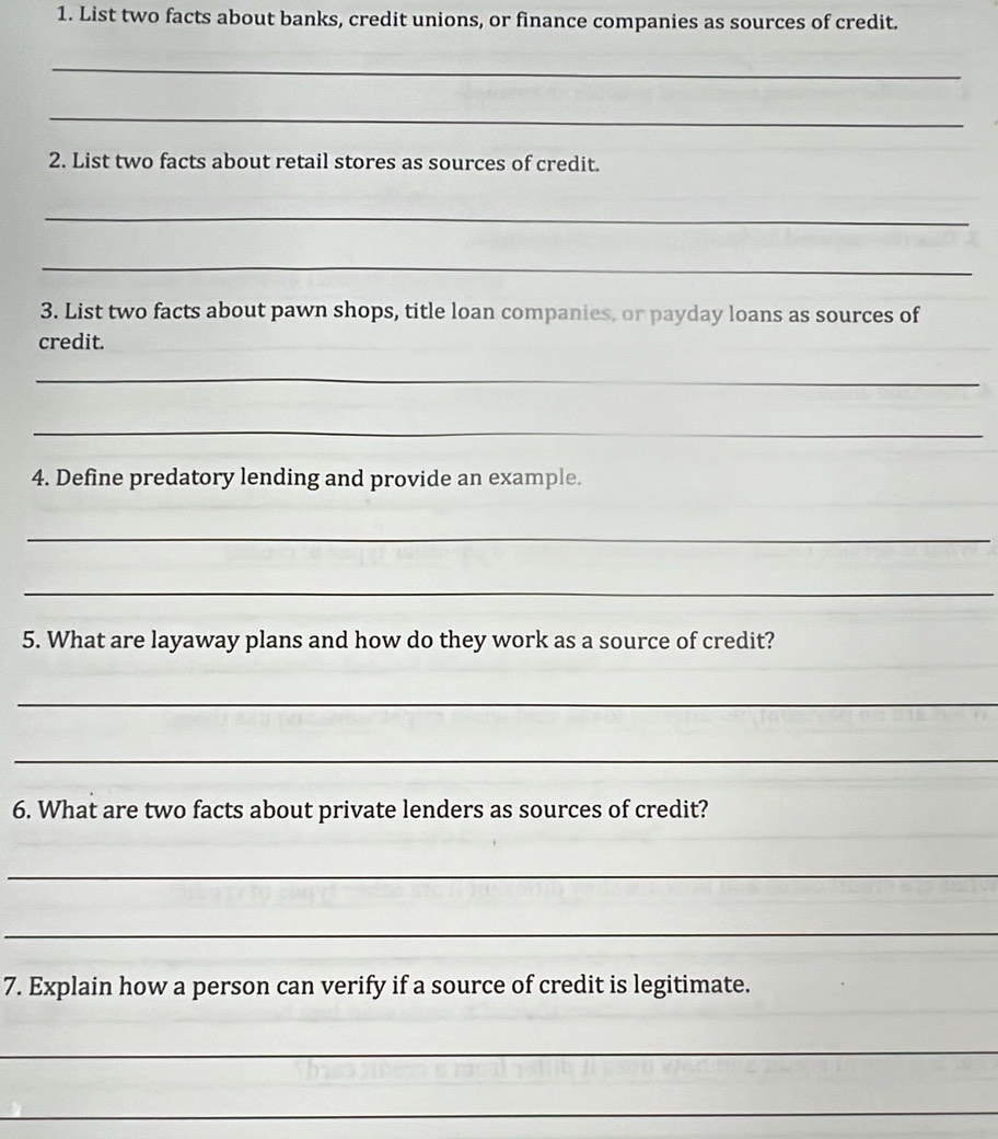 List two facts about banks, credit unions, or finance companies as sources of credit. 
_ 
_ 
2. List two facts about retail stores as sources of credit. 
_ 
_ 
3. List two facts about pawn shops, title loan companies, or payday loans as sources of 
credit. 
_ 
_ 
4. Define predatory lending and provide an example. 
_ 
_ 
5. What are layaway plans and how do they work as a source of credit? 
_ 
_ 
6. What are two facts about private lenders as sources of credit? 
_ 
_ 
7. Explain how a person can verify if a source of credit is legitimate. 
_ 
_