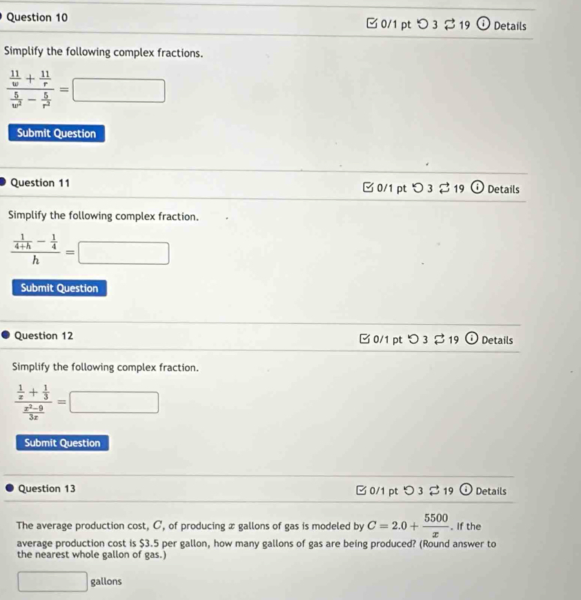 □ 0/1 pt つ 3 %19 Details 
Simplify the following complex fractions.
frac  11/w + 11/r  5/w^2 - 5/r^2 =□
Submit Question 
Question 11 □0/1 pt 3 19 Details 
Simplify the following complex fraction.
frac  1/4+h - 1/4 h=□
Submit Question 
Question 12 0/1 pt 3 21 9 Details 
Simplify the following complex fraction.
frac  1/x + 1/3  (x^2-9)/3x =□
Submit Question 
Question 13 C 0/1 pt 〇3 % 19 odot Details 
The average production cost, C, of producing x gallons of gas is modeled by C=2.0+ 5500/x . If the 
average production cost is $3.5 per gallon, how many gallons of gas are being produced? (Round answer to 
the nearest whole gallon of gas.)
□ gallons