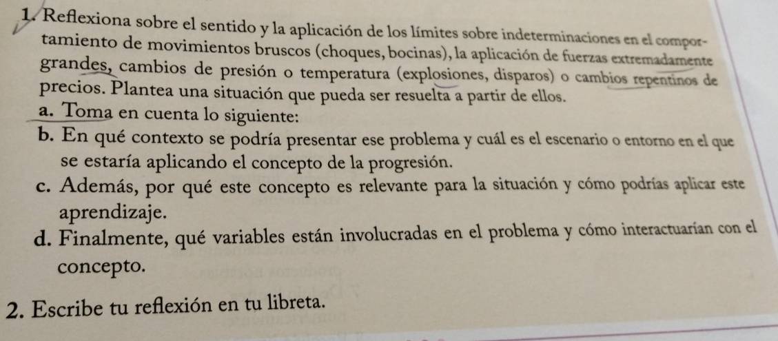 Reflexiona sobre el sentido y la aplicación de los límites sobre indeterminaciones en el compor- 
tamiento de movimientos bruscos (choques, bocinas), la aplicación de fuerzas extremadamente 
grandes, cambios de presión o temperatura (explosiones, disparos) o cambios repentinos de 
precios. Plantea una situación que pueda ser resuelta a partir de ellos. 
a. Toma en cuenta lo siguiente: 
b. En qué contexto se podría presentar ese problema y cuál es el escenario o entorno en el que 
se estaría aplicando el concepto de la progresión. 
c. Además, por qué este concepto es relevante para la situación y cómo podrías aplicar este 
aprendizaje. 
d. Finalmente, qué variables están involucradas en el problema y cómo interactuarían con el 
concepto. 
2. Escribe tu reflexión en tu libreta.