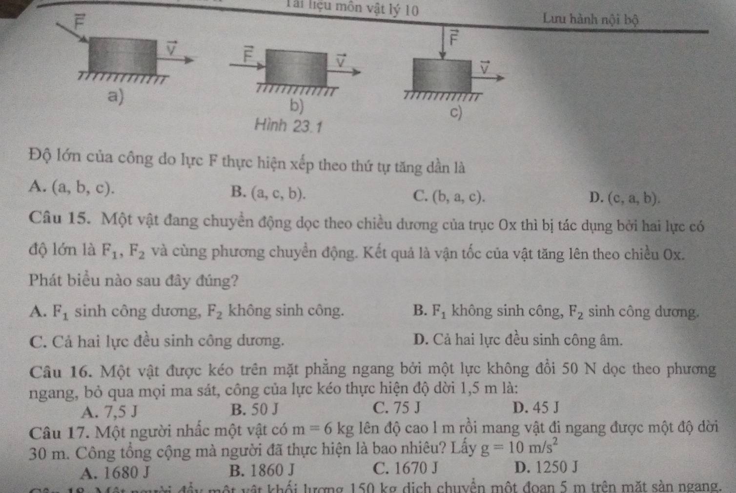 Tài liệu môn vật lý 10
F Lưu hành nội bộ
vector v
F
F
vector v
overline v
a)
m
b)
c)
Hình 23.1
Độ lớn của công do lực F thực hiện xếp theo thứ tự tăng dần là
A. (a,b,c).
B. (a,c,b). C. (b,a,c). D. (c,a,b). 
Câu 15. Một vật đang chuyển động dọc theo chiều dương của trục Ox thì bị tác dụng bởi hai lực có
độ lớn là F_1, F_2 và cùng phương chuyển động. Kết quả là vận tốc của vật tăng lên theo chiều Ox.
Phát biểu nào sau đây đúng?
A. F_1 sinh công dương, F_2 không sinh công. B. F_1 không sinh công, F_2 sinh công dương.
C. Cả hai lực đều sinh công dương. D. Cả hai lực đều sinh công âm.
Câu 16. Một vật được kéo trên mặt phẳng ngang bởi một lực không đổi 50 N dọc theo phương
ngang, bỏ qua mọi ma sát, công của lực kéo thực hiện độ dời 1,5 m là:
A. 7,5 J B. 50 J C. 75 J D. 45 J
Câu 17. Một người nhấc một vật có m=6kg lên độ cao l m rồi mang vật đi ngang được một độ dời
30 m. Công tổng cộng mà người đã thực hiện là bao nhiêu? Lấy g=10m/s^2
A. 1680 J B. 1860 J C. 1670 J D. 1250 J
một vật khối lượng 150 kg dịch chuyển một đoan 5 m trên mặt sàn ngang.