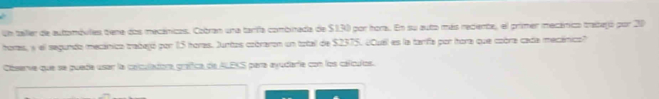 Un taller de automóvies tiene dos mecánicos. Cobran una tarifa combinada de $130 por hora. En su auto más reciente, el primer mecánico trabtejó por 20
horas, y el segundo mecánico trabejó por 15 horas. Juntos cobraron un total de $2375. ¿Quel es la tarifa por hora que cobra cada mecánico? 
Cóserve que se pueda usar la calculadora graffica de ALEKS para ayudarie con los cálculos.