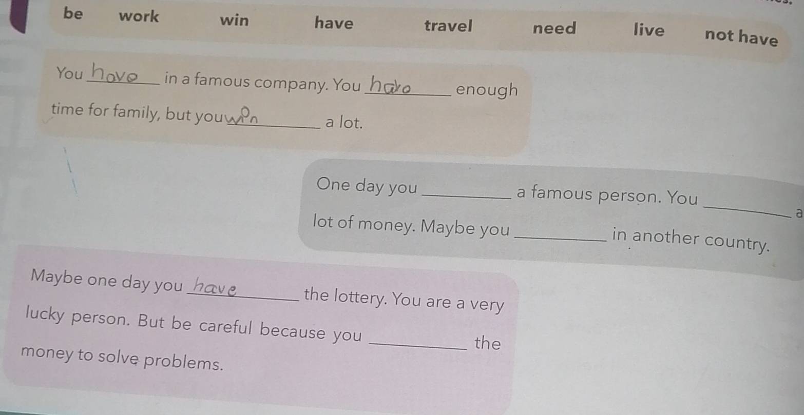 win 
travel need 
be work have live not have 
You_ in a famous company. You_ 
enough 
time for family, but you_ a lot. 
_ 
One day you _a famous person. You 
a 
lot of money. Maybe you_ 
in another country. 
Maybe one day you _the lottery. You are a very 
lucky person. But be careful because you 
_the 
money to solve problems.