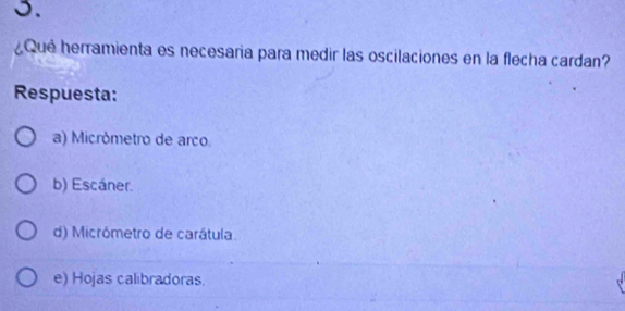 ¿Qué herramienta es necesaria para medir las oscilaciones en la flecha cardan?
Respuesta:
a) Micrómetro de arco.
b) Escáner.
d) Micrómetro de carátula.
e) Hojas calibradoras.