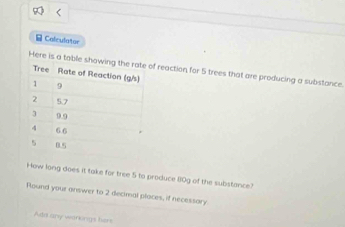 Colculator 
Here is a table f reaction, for 5 trees that are producing a substance. 
How long does it take for tree 5 to produce (10g of the substance? 
Round your answer to 2 decimal places, if necessary 
Add any warkings hers