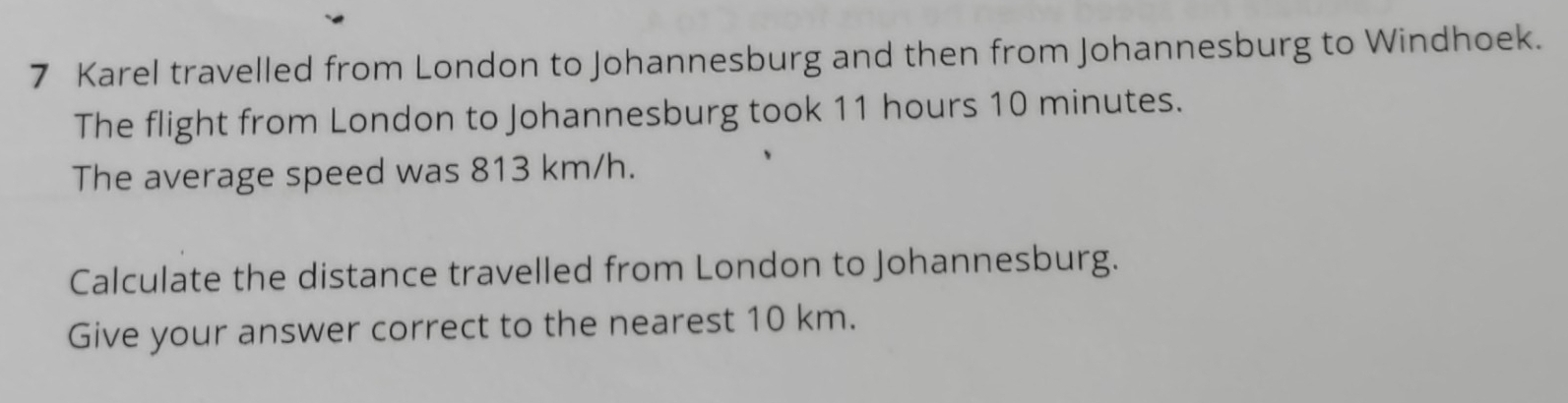 Karel travelled from London to Johannesburg and then from Johannesburg to Windhoek. 
The flight from London to Johannesburg took 11 hours 10 minutes. 
The average speed was 813 km/h. 
Calculate the distance travelled from London to Johannesburg. 
Give your answer correct to the nearest 10 km.