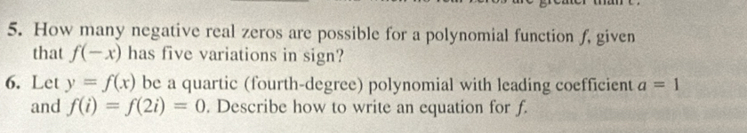 How many negative real zeros are possible for a polynomial function f, given 
that f(-x) has five variations in sign? 
6. Let y=f(x) be a quartic (fourth-degree) polynomial with leading coefficient a=1
and f(i)=f(2i)=0. Describe how to write an equation for f.