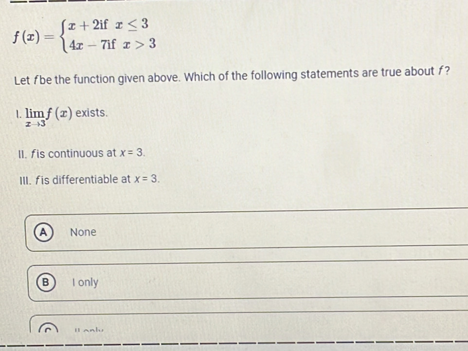 f(x)=beginarrayl x+2ifx≤ 3 4x-7ifx>3endarray.
Let fbe the function given above. Which of the following statements are true about f?
1. limlimits _xto 3f(x) exists.
II. fis continuous at x=3. 
III. fis differentiable at x=3.
A None
B) I only
H only