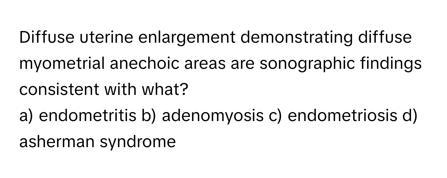 Diffuse uterine enlargement demonstrating diffuse myometrial anechoic areas are sonographic findings consistent with what?

a) endometritis b) adenomyosis c) endometriosis d) asherman syndrome