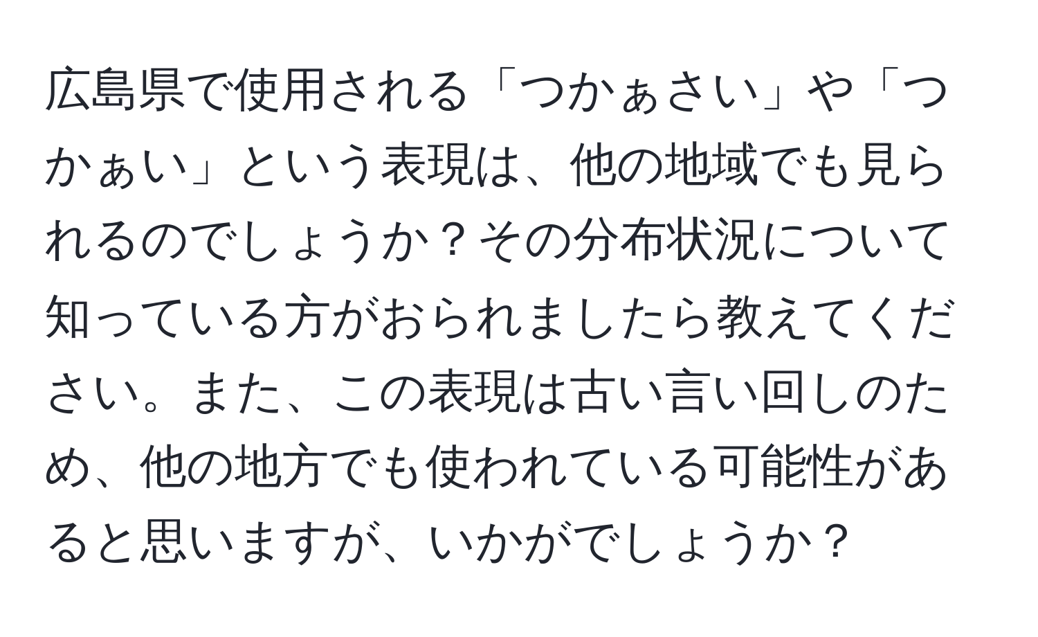 広島県で使用される「つかぁさい」や「つかぁい」という表現は、他の地域でも見られるのでしょうか？その分布状況について知っている方がおられましたら教えてください。また、この表現は古い言い回しのため、他の地方でも使われている可能性があると思いますが、いかがでしょうか？