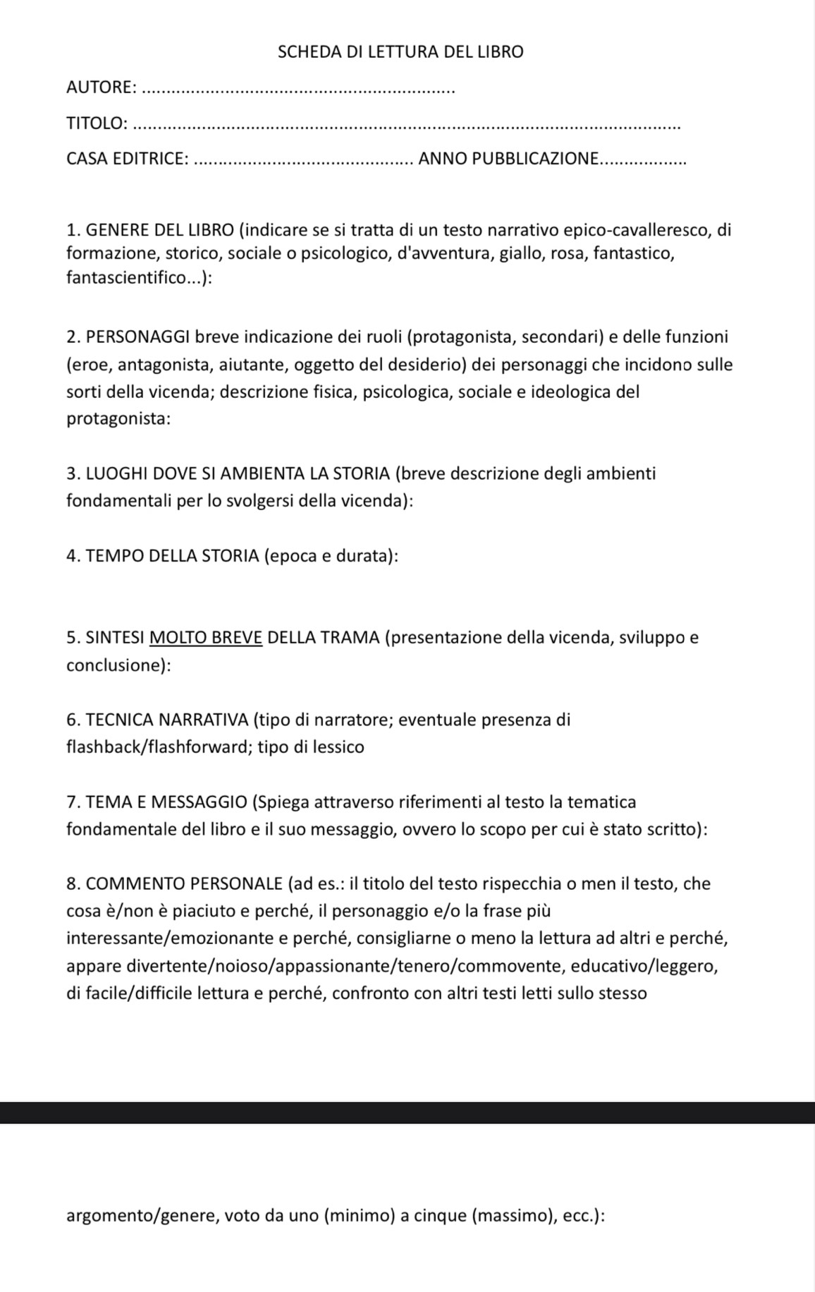 SCHEDA DI LETTURA DEL LIBRO
AUTORE:_
TITOLO:_
CASA EDITRICE: _ANNO PUBBLICAZIONE_
1. GENERE DEL LIBRO (indicare se si tratta di un testo narrativo epico-cavalleresco, di
formazione, storico, sociale o psicologico, d'avventura, giallo, rosa, fantastico,
fantascientifico...):
2. PERSONAGGI breve indicazione dei ruoli (protagonista, secondari) e delle funzioni
(eroe, antagonista, aiutante, oggetto del desiderio) dei personaggi che incidono sulle
sorti della vicenda; descrizione fisica, psicologica, sociale e ideologica del
protagonista:
3. LUOGHI DOVE SI AMBIENTA LA STORIA (breve descrizione degli ambienti
fondamentali per lo svolgersi della vicenda):
4. TEMPO DELLA STORIA (epoca e durata):
5. SINTESI MOLTO BREVE DELLA TRAMA (presentazione della vicenda, sviluppo e
conclusione):
6. TECNICA NARRATIVA (tipo di narratore; eventuale presenza di
flashback/flashforward; tipo di lessico
7. TEMA E MESSAGGIO (Spiega attraverso riferimenti al testo la tematica
fondamentale del libro e il suo messaggio, ovvero lo scopo per cui è stato scritto):
8. COMMENTO PERSONALE (ad es.: il titolo del testo rispecchia o men il testo, che
cosa è/non è piaciuto e perché, il personaggio e/o la frase più
interessante/emozionante e perché, consigliarne o meno la lettura ad altri e perché,
appare divertente/noioso/appassionante/tenero/commovente, educativo/leggero,
di facile/difficile lettura e perché, confronto con altri testi letti sullo stesso
argomento/genere, voto da uno (minimo) a cinque (massimo), ecc.):