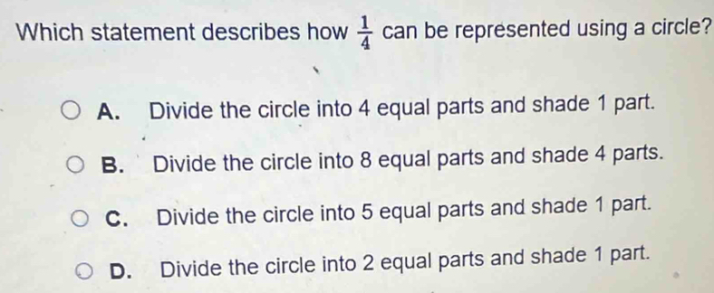 Which statement describes how  1/4  can be represented using a circle?
A. Divide the circle into 4 equal parts and shade 1 part.
B. Divide the circle into 8 equal parts and shade 4 parts.
C. Divide the circle into 5 equal parts and shade 1 part.
D. Divide the circle into 2 equal parts and shade 1 part.