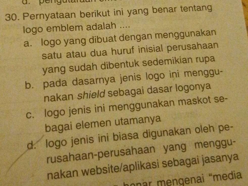 penguta
30. Pernyataan berikut ini yang benar tentang
logo emblem adalah ....
a. logo yang dibuat dengan menggunakan
satu atau dua huruf inisial perusahaan
yang sudah dibentuk sedemikian rupa
b. pada dasarnya jenis logo ini menggu-
nakan shield sebagai dasar logonya
c. logo jenis ini menggunakan maskot se-
bagai elemen utamanya
d. logo jenis ini biasa digunakan oleh pe-
rusahaan-perusahaan yang menggu-
nakan website/aplikasi sebagai jasanya
honar mengenai “media