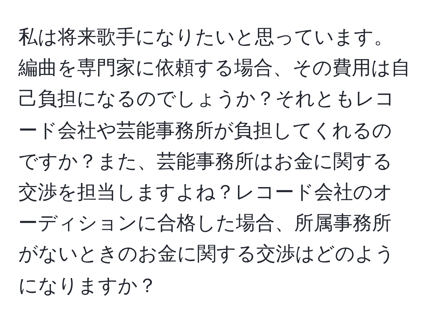 私は将来歌手になりたいと思っています。編曲を専門家に依頼する場合、その費用は自己負担になるのでしょうか？それともレコード会社や芸能事務所が負担してくれるのですか？また、芸能事務所はお金に関する交渉を担当しますよね？レコード会社のオーディションに合格した場合、所属事務所がないときのお金に関する交渉はどのようになりますか？