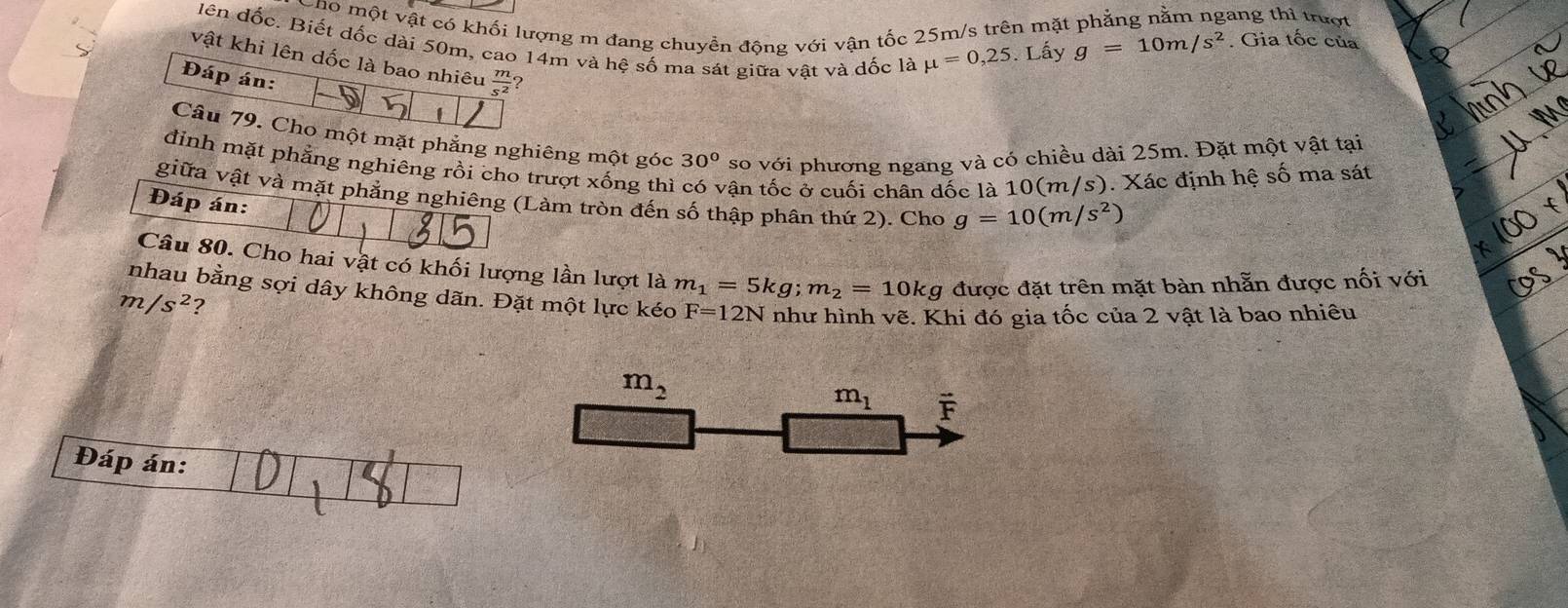 cho một vật có khối lượng m đang chuyền động với vận tốc 25m/s trên mặt phẳng nằm ngang thì trượt 
dên đốc. Biết dốc dài 50m, cao 14m và hệ số ma sát giữa vật và đốc là mu =0,25. Lấy
g=10m/s^2. Gia tốc của 
vật khi lên dốc là bao nhiêu  m/s^2  2 
Đáp án: 
Câu 79. Cho một mặt phẳng nghiêng một góc 30° so với phương ngang và có chiều dài 25m. Đặt một vật tại 
đinh mặt phẳng nghiêng rồi cho trượt xống thì vận tốc ở cuối chân dốc là 10(m/s). Xác định hệ số ma sát 
giữa vật và mặt phẳng nghiêng (Làm tròn đến số thập phân thứ 2). Cho g=10(m/s^2
Đáp án: 
Câu 80. Cho hai vật có khối lượng lần lượt là m_1=5kg; m_2=10kg được đặt trên mặt bàn nhẵn được nối với 
nhau bằng sợi dây không dãn. Đặt một lực kéo F=12N như hình vẽ. Khi đó gia tốc của 2 vật là bao nhiêu
m/s^2 ?
m_2
m_1 vector F
Đáp án: