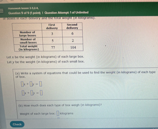 Homework lesson 2-3,2-4,
Question 9 of 9 (1 point) | Question Attempt: 1 of Unlimited
of boxes in each delivery and the total weight (in kilograms).
Let x be the weight (in kilograms) of each large box.
Let y be the weight (in kilograms) of each small box.
(a) Write a system of equations that could be used to find the weight (in kilograms) of each type
of box.
□ x+□ y=□
□ x+□ y=□
(b) How much does each type of box weigh (in kilograms)?
Weight of each large box; → kilograms
Check