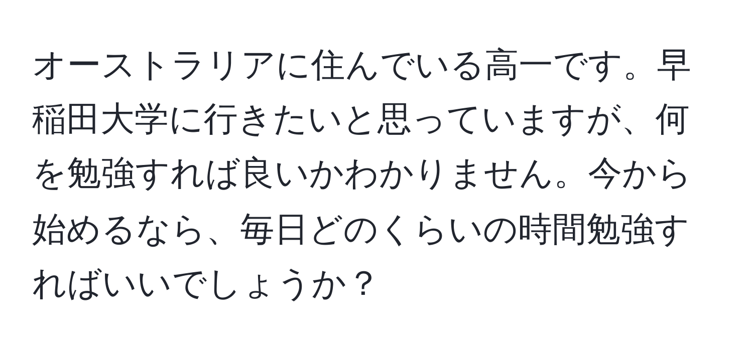 オーストラリアに住んでいる高一です。早稲田大学に行きたいと思っていますが、何を勉強すれば良いかわかりません。今から始めるなら、毎日どのくらいの時間勉強すればいいでしょうか？