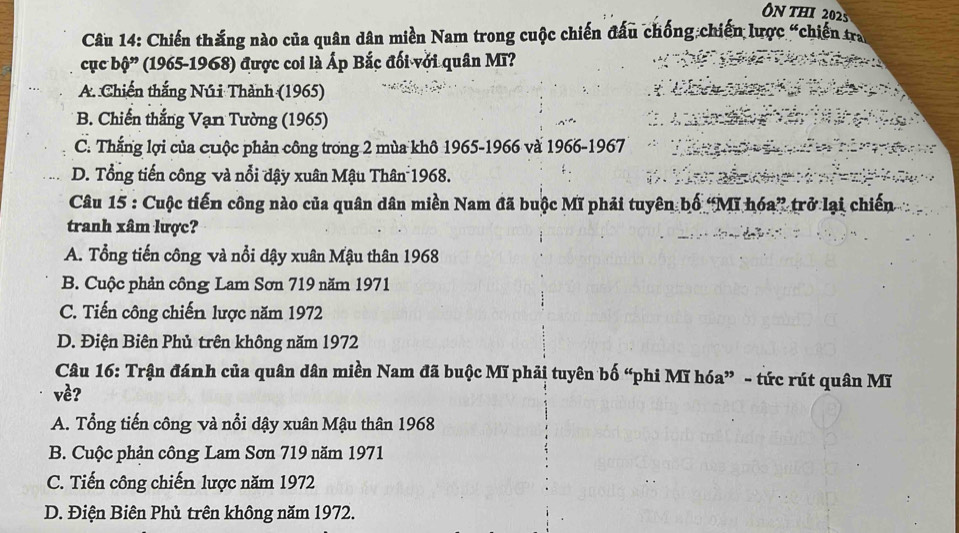 ON THI 2025
Câu 14: Chiến thắng nào của quân dân miền Nam trong cuộc chiến đấu chống chiến lược “chiến tra
cục bhat Q'' (1965-1968) được coi là Ấp Bắc đối với quân Mĩ?
A. Chiến thắng Núi Thành (1965)
B. Chiến thắng Vạn Tường (1965)
C. Thắng lợi của cuộc phản công trong 2 mùa khô 1965-1966 và 1966-1967
D. Tổng tiến công và nổi dậy xuân Mậu Thân 1968.
Câu 15 : Cuộc tiến công nào của quân dân miền Nam đã buộc Mĩ phải tuyên bố “Mĩ hóa” trở lại chiến
tranh xâm lược?
A. Tổng tiến công và nổi dậy xuân Mậu thân 1968
B. Cuộc phản công Lam Sơn 719 năm 1971
C. Tiến công chiến lược năm 1972
D. Điện Biên Phủ trên không năm 1972
Câu 16: Trận đánh của quân dân miền Nam đã buộc Mĩ phải tuyên bố “phi Mĩ hóa” - tức rút quân Mĩ
về?
A. Tổng tiến công và nổi dậy xuân Mậu thân 1968
B. Cuộc phản công Lam Sơn 719 năm 1971
C. Tiến công chiến lược năm 1972
D. Điện Biên Phủ trên không năm 1972.