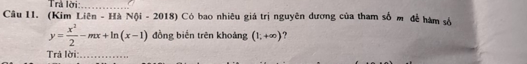 Trả lời:_ 
Câu 11. (Kim Liên - Hà Nội - 2018) Có bao nhiêu giá trị nguyên dương của tham số m để hàm số
y= x^2/2 -mx+ln (x-1) đồng biến trên khoảng (1;+∈fty ) ? 
Trả lời:_