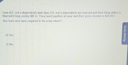 Sam (62, not a dependent) and Jane (70, not a dependent) are married and their filing status is
Married Filing Jointly (MFJ). They lived together all year and their gross income is $28,853.
Are Sam and Jane required to file a tax return?
Yes
No