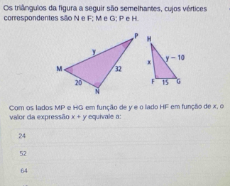 Os triângulos da figura a seguir são semelhantes, cujos vértices
correspondentes são N e F; M e G; P e H.
Com os lados MP e HG em função de y e o lado HF em função de x. o
valor da expressão x+y equivale a:
24
52
64