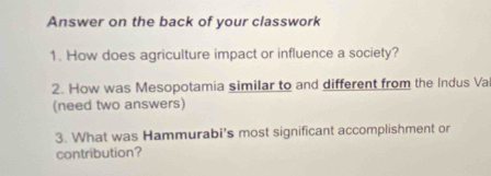 Answer on the back of your classwork 
1. How does agriculture impact or influence a society? 
2. How was Mesopotamia similar to and different from the Indus Va 
(need two answers) 
3. What was Hammurabi's most significant accomplishment or 
contribution?