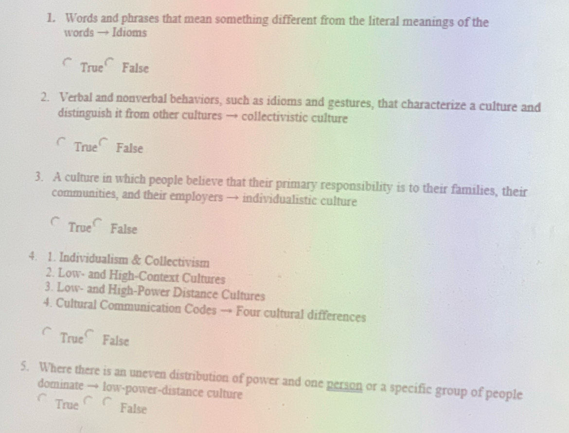 Words and phrases that mean something different from the literal meanings of the
words → Idioms
True False
2. Verbal and nonverbal behaviors, such as idioms and gestures, that characterize a culture and
distinguish it from other cultures → collectivistic culture
True False
3. A culture in which people believe that their primary responsibility is to their families, their
communities, and their employers → individualistic culture
True False
4. 1. Individualism & Collectivism
2. Low- and High-Context Cultures
3. Low- and High-Power Distance Cultures
4. Cultural Communication Codes → Four cultural differences
True False
5. Where there is an uneven distribution of power and one person or a specific group of people
dominate → low-power-distance culture
True False