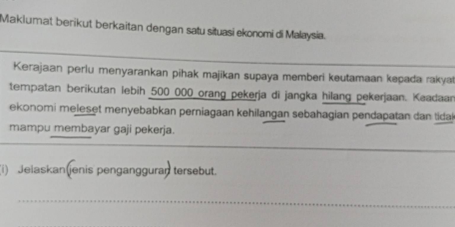 Maklumat berikut berkaitan dengan satu situasi ekonomi di Malaysia. 
Kerajaan perlu menyarankan pihak majikan supaya memberi keutamaan kepada rakyat 
tempatan berikutan lebih 500 000 orang pekerja di jangka hilang pekerjaan. Keadaan 
ekonomi meleset menyebabkan perniagaan kehilangan sebahagian pendapatan dan tida 
mampu membayar gaji pekerja. 
_ 
(i) Jelaskan(jenis pengangguran tersebut. 
_