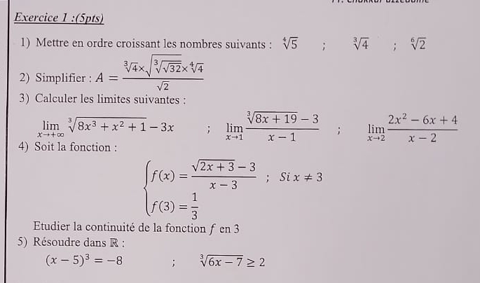 Mettre en ordre croissant les nombres suivants : sqrt[4](5); sqrt[3](4); sqrt[6](2)
2) Simplifier : A=frac sqrt[3](4)* sqrt(sqrt [3]sqrt 32)* sqrt[4](4)sqrt(2)
3) Calculer les limites suivantes :
limlimits _xto +∈fty sqrt[3](8x^3+x^2+1)-3x; limlimits _xto 1 (sqrt[3](8x+19)-3)/x-1 ; limlimits _xto 2 (2x^2-6x+4)/x-2 
4) Soit la fonction :
beginarrayl f(x)= (sqrt(2x+3)-3)/x-3 ;Six!= 3 f(3)= 1/3 endarray.
Etudier la continuité de la fonction ƒ en 3
5) Résoudre dans R :
(x-5)^3=-8; sqrt[3](6x-7)≥ 2