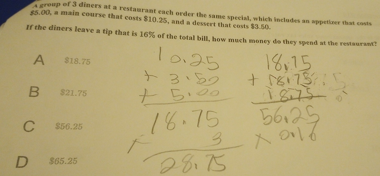 A group of 3 diners at a restaurant each order the same special, which includes an appetizer that costs
$5.00, a main course that costs $10.25, and a dessert that costs $3.50.
If the diners leave a tip that is 16% of the total bill, how much money do they spend at the restaurant?
A $18.75
B $21.75
C $56.25
D $65.25