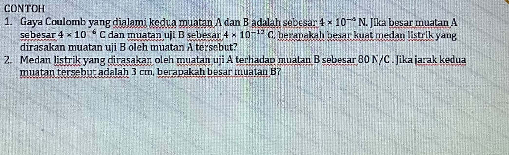 CONTOH 
1. Gaya Coulomb yang dialami kedua muatan A dan B adalah sebesar 4* 10^(-4)N. Jika besar muatan A 
sebesar 4* 10^(-6)C dan muatan uji B sebesar 4* 10^(-12)C , berapakah besar kuat medan listrik yang 
dirasakan muatan uji B oleh muatan A tersebut? 
2. Medan listrik yang dirasakan oleh muatan uji A terhadap muatan B sebesar 80 N/C. Jika jarak kedua 
muatan tersebut adalah 3 cm, berapakah besar muatan B?