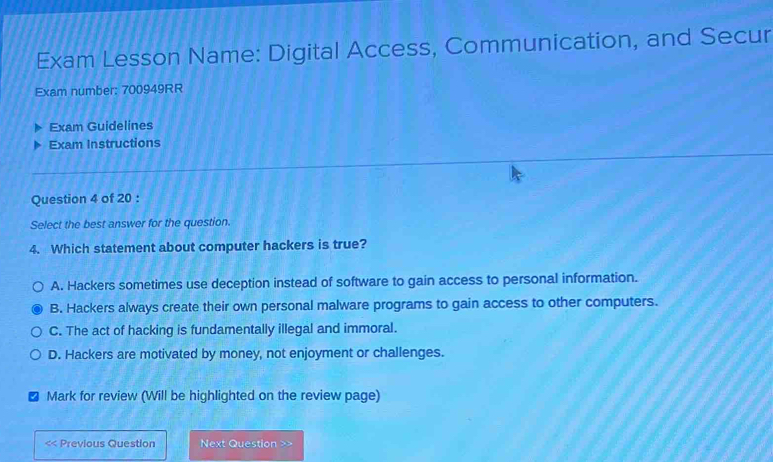 Exam Lesson Name: Digital Access, Communication, and Secur
Exam number: 700949RR
Exam Guidelines
Exam Instructions
Question 4 of 20 :
Select the best answer for the question.
4. Which statement about computer hackers is true?
A. Hackers sometimes use deception instead of software to gain access to personal information.
B. Hackers always create their own personal malware programs to gain access to other computers.
C. The act of hacking is fundamentally illegal and immoral.
D. Hackers are motivated by money, not enjoyment or challenges.
Mark for review (Will be highlighted on the review page)
< Previous Question Next Question >>