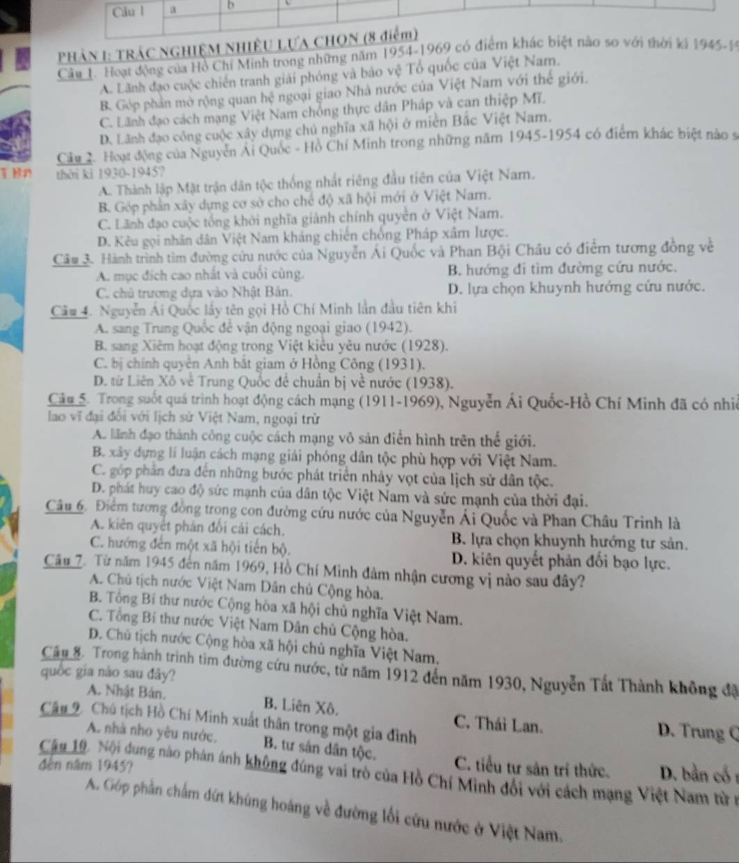 PHẢN 1: TRÁC NGHIỆM N
Câu 1. Hoạt động của Hồ Chỉ Minh trong những năm 1954-19694
A. Lãnh đạo cuộc chiến tranh giải phỏng và báo vệ Tổ quốc của Việt Nam.
B. Góp phần mở rộng quan hệ ngoại giao Nhà nước của Việt Nam với thế giới.
C. Lãnh đạo cách mạng Việt Nam chống thực dân Pháp và can thiệp Mĩ.
D. Lãnh đạo công cuộc xây dựng chủ nghĩa xã hội ở miền Bắc Việt Nam.
Câu 2. Hoạt động của Nguyễn Ái Quốc - Hồ Chí Minh trong những năm 1945-1954 có điểm khác biệt nào s
T Bn thời kì 1930-1945?
A. Thành lập Mặt trận dân tộc thống nhất riêng đầu tiên của Việt Nam.
B. Góp phần xây dựng cơ sở cho chế độ xã hội mới ở Việt Nam.
C. Lãnh đạo cuộc tổng khởi nghĩa giành chính quyền ở Việt Nam.
D. Kêu gọi nhân dân Việt Nam khảng chiến chống Pháp xâm lược.
Câu 3. Hành trình tìm đường cứu nước của Nguyễn Ái Quốc và Phan Bội Châu có điểm tương đồng về
A. mục đích cao nhất và cuối cùng. B. hướng đi tìm đường cứu nước.
C. chủ trương dựa vào Nhật Bản. D. lựa chọn khuynh hướng cứu nước.
Cầu 4. Nguyễn Ái Quốc lấy tên gọi Hồ Chí Minh lần đầu tiên khi
A. sang Trung Quốc để vận động ngoại giao (1942).
B. sang Xiêm hoạt động trong Việt kiêu yêu nước (1928).
C. bị chính quyên Anh bắt giam ở Hồng Công (1931).
D từ Liên Xô về Trung Quốc đề chuẩn bị về nước (1938).
Câu 5. Trong suốt quá trình hoạt động cách mạng (1911-1969), Nguyễn Ái Quốc-Hồ Chí Minh đã có nhiề
lao vĩ đại đổi với lịch sử Việt Nam, ngoại trừ
A. lãnh đạo thành công cuộc cách mạng vô sản điễn hình trên thể giới.
B. xây dựng lí luận cách mạng giải phóng dân tộc phù hợp với Việt Nam.
C. góp phần đưa đến những bước phát triển nhảy vọt của lịch sử dân tộc.
D. phát huy cao độ sức mạnh của dân tộc Việt Nam và sức mạnh của thời đại.
Câu 6. Điểm tương đồng trong con đường cứu nước của Nguyễn Ái Quốc và Phan Châu Trinh là
A. kiên quyết phản đối cái cách. B. lựa chọn khuynh hướng tư sản.
C. hướng đến một xã hội tiến bộ.
D. kiên quyết phản đối bạo lực.
Câu 7. Từ năm 1945 đến năm 1969, Hồ Chí Minh đâm nhận cương vị nào sau đây?
A. Chú tịch nước Việt Nam Dân chủ Cộng hòa.
B. Tổng Bí thư nước Cộng hòa xã hội chủ nghĩa Việt Nam.
C. Tổng Bí thư nước Việt Nam Dân chủ Cộng hòa.
D. Chủ tịch nước Cộng hòa xã hội chủ nghĩa Việt Nam.
Câu 8. Trong hành trình tim đường cứu nước, từ năm 1912 đến năm 1930, Nguyễn Tất Thành không đã
quốc gia nào sau đãy?
A. Nhật Bản. B. Liên Xô. C. Thái Lan. D. Trung Q
Câu 2 Chú tịch Hồ Chí Minh xuất thân trong một gia đình
A. nhà nho yêu nước, B. tư sản dân tộc.
đến năm 1945?
C. tiểu tư sản trí thức. D. bằn cổ r
Cậu 19. Nội dung nào phán ánh không đúng vai trò của Hồ Chí Minh đối với cách mạng Việt Nam từ n
A. Góp phần chấm đứt khủng hoáng về đường lối cứu nước ở Việt Nam.