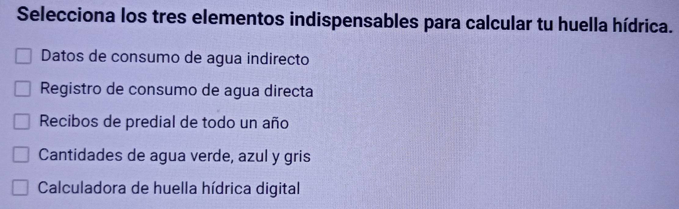 Selecciona los tres elementos indispensables para calcular tu huella hídrica.
Datos de consumo de agua indirecto
Registro de consumo de agua directa
Recibos de predial de todo un año
Cantidades de agua verde, azul y gris
Calculadora de huella hídrica digital