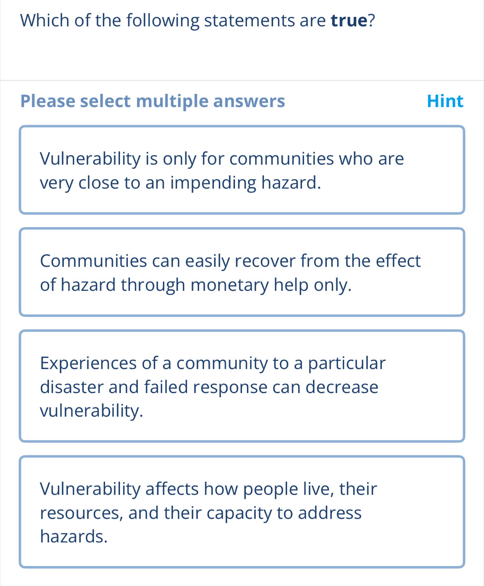 Which of the following statements are true?
Please select multiple answers Hint
Vulnerability is only for communities who are
very close to an impending hazard.
Communities can easily recover from the effect
of hazard through monetary help only.
Experiences of a community to a particular
disaster and failed response can decrease
vulnerability.
Vulnerability affects how people live, their
resources, and their capacity to address
hazards.