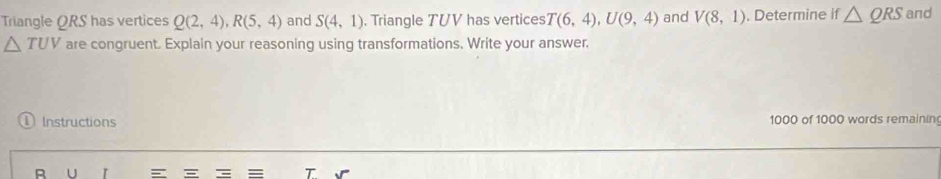 Triangle ORS has vertices Q(2,4), R(5,4) and S(4,1). Triangle TUV has vertices T(6,4), U(9,4) and V(8,1). Determine if △ QRS and
△ TUV are congruent. Explain your reasoning using transformations. Write your answer. 
Instructions 1000 of 1000 words remainin
U r