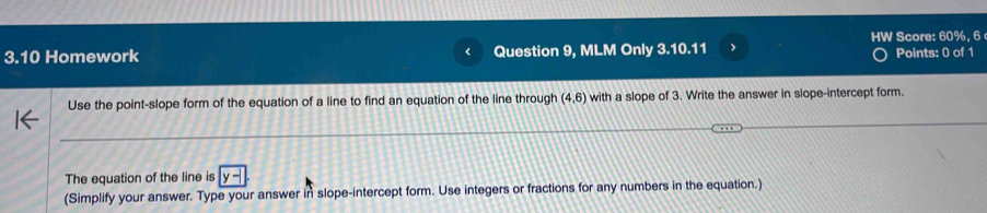 Score: 60%, 6 
3.10 Homework Question 9, MLM Only 3.10.11 > Points: 0 of 1 
Use the point-slope form of the equation of a line to find an equation of the line through (4,6) with a slope of 3. Write the answer in slope-intercept form. 
The equation of the line is y-
(Simplify your answer. Type your answer in slope-intercept form. Use integers or fractions for any numbers in the equation.)