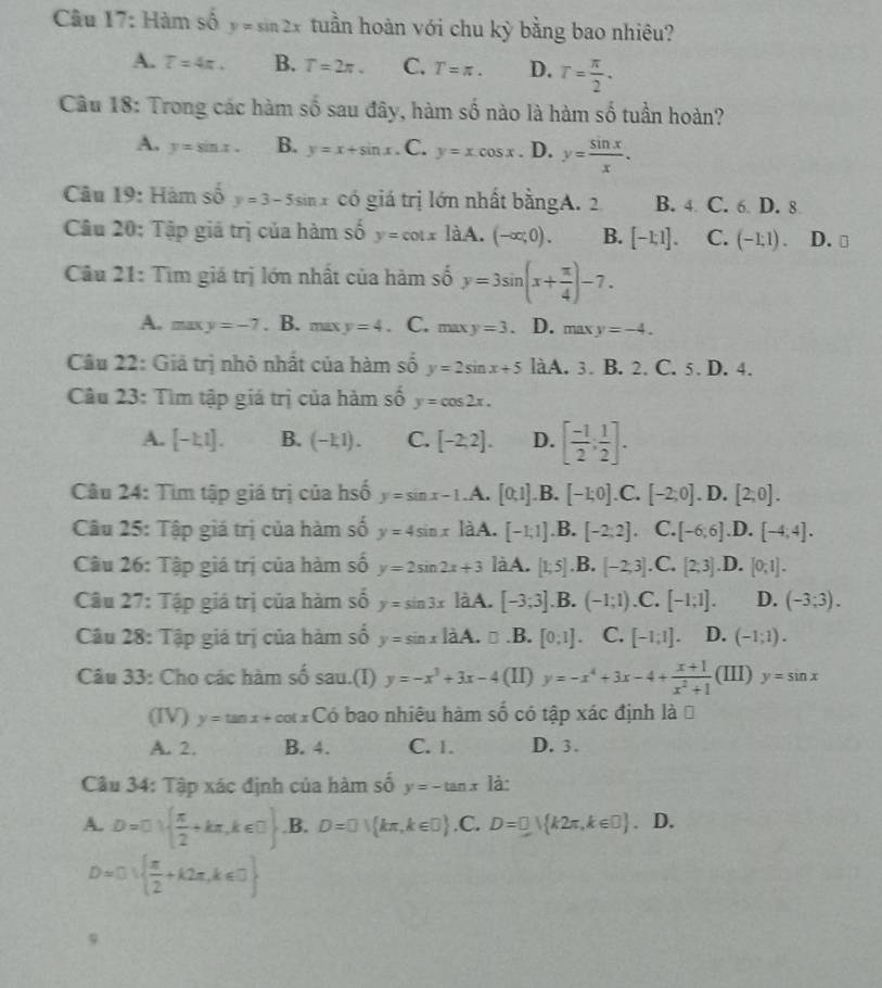 Hàm số y=sin 2x tuần hoàn với chu kỳ bằng bao nhiêu?
A. T=4π . B. T=2π . C. T=π . D. T= π /2 .
-6
Câu 18: Trong các hàm :  sau đây, hàm shat hat 0 nào là hàm số tuần hoàn?
A. y=sin x. B. y=x+sin x. C. y=xcos x. D. y= sin x/x .
Câu 19: Hàm số y=3-5sin x có giá trị lớn nhất bằngA. 2 B. 4 C. 6 D. 8
Câu 20: Tập giá trị của hàm số y=cot xlaA (-∈fty ;0). B. [-1,1]. C. (-1,1). D. ⊥
Câu 21: Tìm giá trị lớn nhất của hàm số y=3sin (x+ π /4 )-7.
A. maxy=-7. B. maxy=4. C. ma y=3. D. max y=-4.
Câu 22: Giả trị nhỏ nhất của hàm số y=2sin x+5 làA. 3. B. 2. C. 5. D. 4.
Câu 23: Tìm tập giá trị của hàm số y=cos 2x.
A. [-1,1]. B. (-1,1). C. [-2,2]. D. [ (-1)/2 , 1/2 ].
Câu 24: Tìm tập giá trị của hsố y=sin x-1.A. [0,1].B. [-1;0].C. [-2;0].I ) [2;0].
Câu 25: Tập giá trị của hàm số y=4sin x làA. [-1,1].B. [-2;2]. C. [-6,6].D. [-4,4].
Câu 26: Tập giá trị của hàm số y=2sin 2x+3 là A. .B. .D. [0,1].
Câu 27: Tập giá trị của hàm số y=sin 3x là A. [-3;3].B.(-1;1).C. [-1;1]. D. (-3;3).
Câu 28: Tập giá trị của hàm số y=sin x|x A. □.B. [0;1]. C. [-1;1]. D. (-1;1).
Câu 33: Cho các hàm số sau.(I) y=-x^3+3x-4 (II) y=-x^4+3x-4+ (x+1)/x^2+1  (III) y=sin x
(IV) y=tan x+cot xC ó bao nhiêu hàm số có tập xác định là Đ
A. 2. B. 4. C. 1. D. 3.
Câu 34: Tập xác định của hàm số y=-tan x là:
A. D=□ )  π /2 +kπ ,k∈ □ .B. D=0) kπ ,k∈ □  .C. D=0V k2π ,k∈ □ . D.
D=0)  π /2 +k2π ,k∈ □  
9