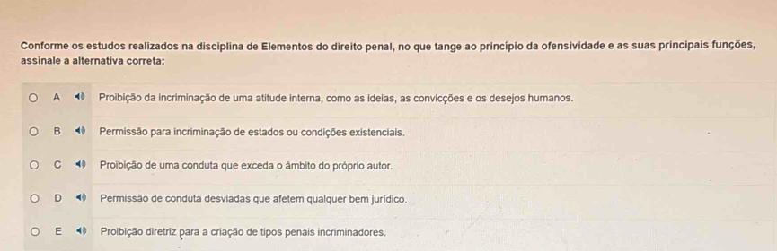 Conforme os estudos realizados na disciplina de Elementos do direito penal, no que tange ao princípio da ofensividade e as suas principais funções,
assinale a alternativa correta:
A ⑩ Proibição da incriminação de uma atitude interna, como as ideias, as convicções e os desejos humanos.
B ⑩ Permissão para incriminação de estados ou condições existenciais.
C Proibição de uma conduta que exceda o âmbito do próprio autor.
D ⑩ Permissão de conduta desviadas que afetem qualquer bem jurídico.
E Proibição diretriz para a criação de tipos penais incriminadores.