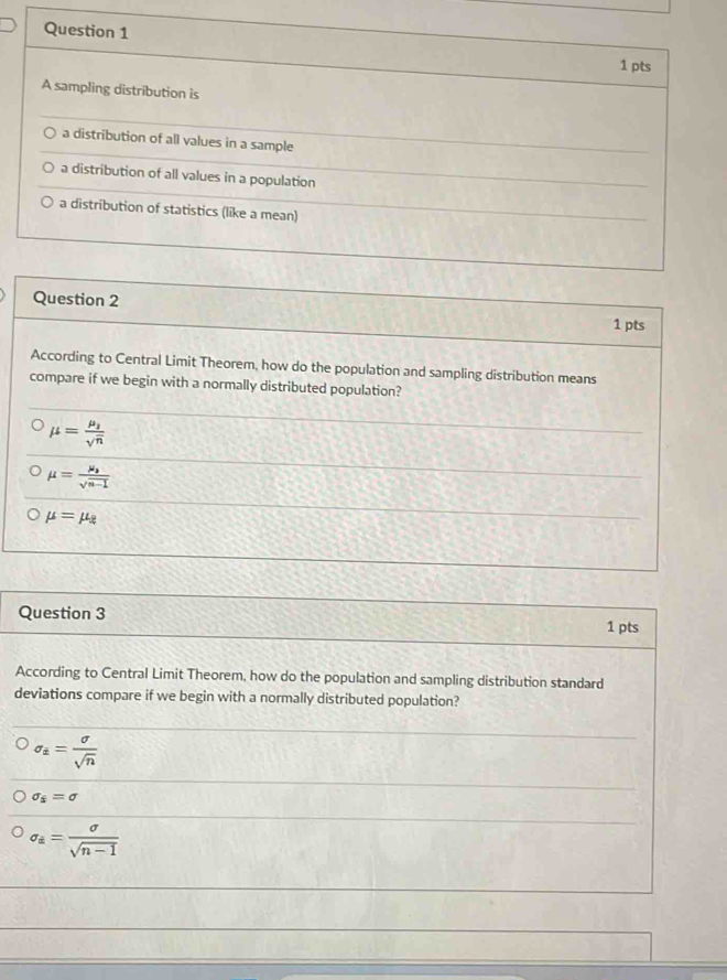 A sampling distribution is
a distribution of all values in a sample
a distribution of all values in a population
a distribution of statistics (like a mean)
Question 2
1 pts
According to Central Limit Theorem, how do the population and sampling distribution means
compare if we begin with a normally distributed population?
mu =frac mu _1sqrt(n)
mu =frac mu _bsqrt(n-1)
mu =mu _2
Question 3
1 pts
According to Central Limit Theorem, how do the population and sampling distribution standard
deviations compare if we begin with a normally distributed population?
sigma _i= sigma /sqrt(n) 
sigma _s=sigma
sigma _a= sigma /sqrt(n-1) 