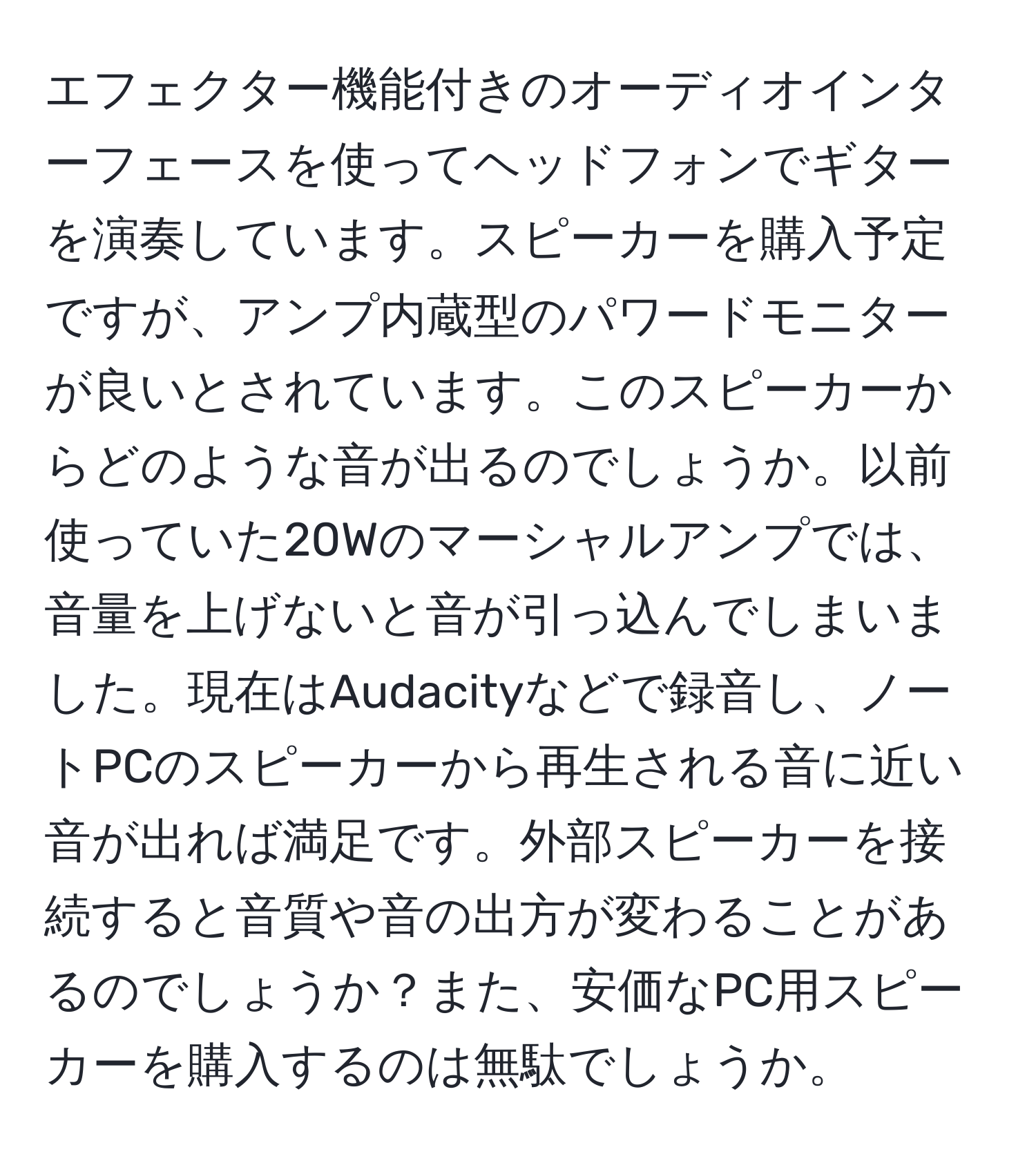 エフェクター機能付きのオーディオインターフェースを使ってヘッドフォンでギターを演奏しています。スピーカーを購入予定ですが、アンプ内蔵型のパワードモニターが良いとされています。このスピーカーからどのような音が出るのでしょうか。以前使っていた20Wのマーシャルアンプでは、音量を上げないと音が引っ込んでしまいました。現在はAudacityなどで録音し、ノートPCのスピーカーから再生される音に近い音が出れば満足です。外部スピーカーを接続すると音質や音の出方が変わることがあるのでしょうか？また、安価なPC用スピーカーを購入するのは無駄でしょうか。