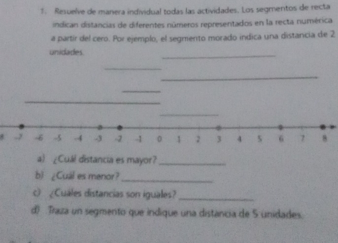 Resuelve de manera individual todas las actividades. Los segmentos de recta 
indican distancias de diferentes números representados en la recta numérica 
a partir del cero. Por ejemplo, el segmento morado indica una distancia de 2
unidades. 
_ 
_ 
_ 
_ 
_ 
_
-y 6 -4 -3 -2 -1 0 1 2 3 4 s 6 7 8
a) ¿Cuál distancia es mayor?_ 
b) ¿Cuál es menor?_ 
c ¿Cuales distancias son iguales?_ 
d) Traza un segmento que indique una distancia de 5 unidades.