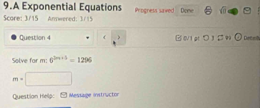 A Exponential Equations Progress saved Done a sqrt(0) 
Score: 3/15 Answered: 3/15 
Question 4 > □ 0/1pt つ 3 [ 99 O Detal 
Solve for m: 6^(3m+5)=1296
m=□
Question Help: Message instructor