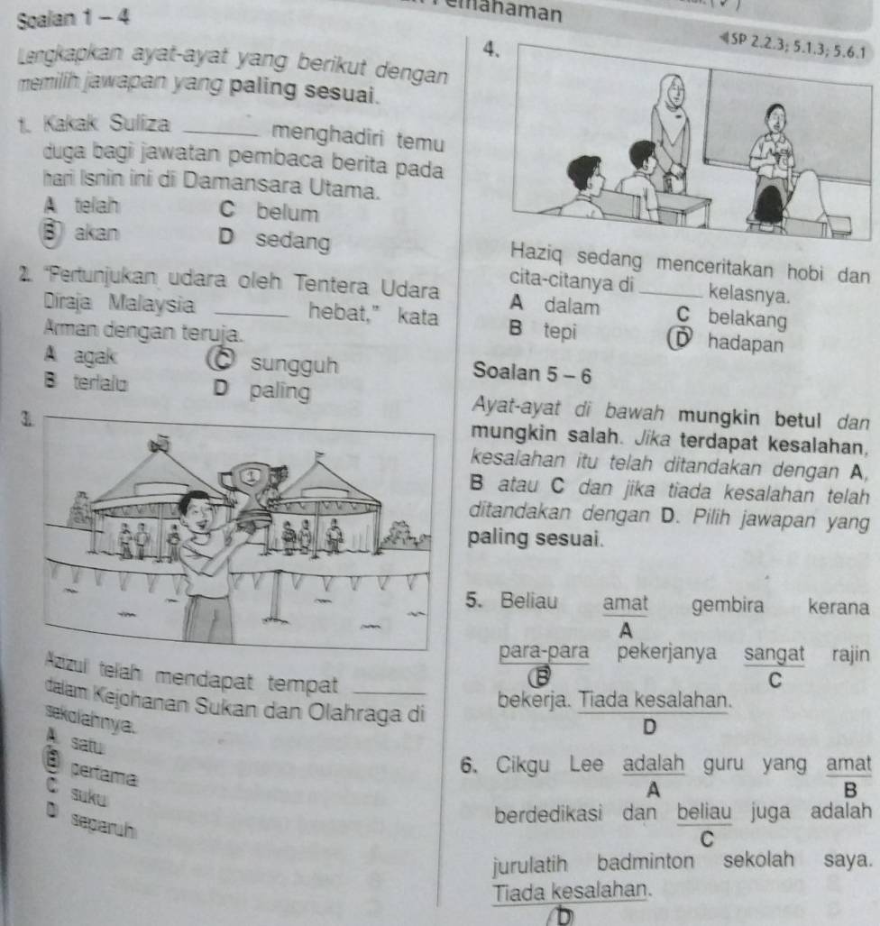 Soalan 1 - 4
emahaman
4.
Lengkapkan ayat-ayat yang berikut dengan
memilih jawapan yang paling sesuai.
1. Kakak Suliza_
menghadiri temu
duga bagi jawatan pembaca berita pada
hari Isnin ini di Damansara Utama.
A telah
C belum
akan D sedang Haziq sedang menceritakan hobi dan
cita-citanya di kelasnya.
2. 'Pertunjukan udara oleh Tentera Udara A dalam _C belakang
Diraja Malaysia hebat," kata B tepi D hadapan
Arman dengan teruja.
A agak sungguh Soalan 5 - 6
Bterlalo D paling Ayat-ayat di bawah mungkin betul dan
mungkin salah. Jika terdapat kesalahan,
kesalahan itu telah ditandakan dengan A,
B atau C dan jika tiada kesalahan telah
ditandakan dengan D. Pilih jawapan yang
paling sesuai.
5. Beliau amat gembira kerana
A
para-para pekerjanya sangat rajin
l telahı mendapat tempat
C
dalam Kejohanan Sukan dan Olahraga di
bekerja. Tiada kesalahan.
sekolahnya.
D
A satu
O pertama
6. Cikgu Lee adalah guru yang amat
C suku
A
B
D separuh
berdedikasi dan beliau juga adalah
C
jurulatih badminton sekolah saya.
Tiada kesalahan.