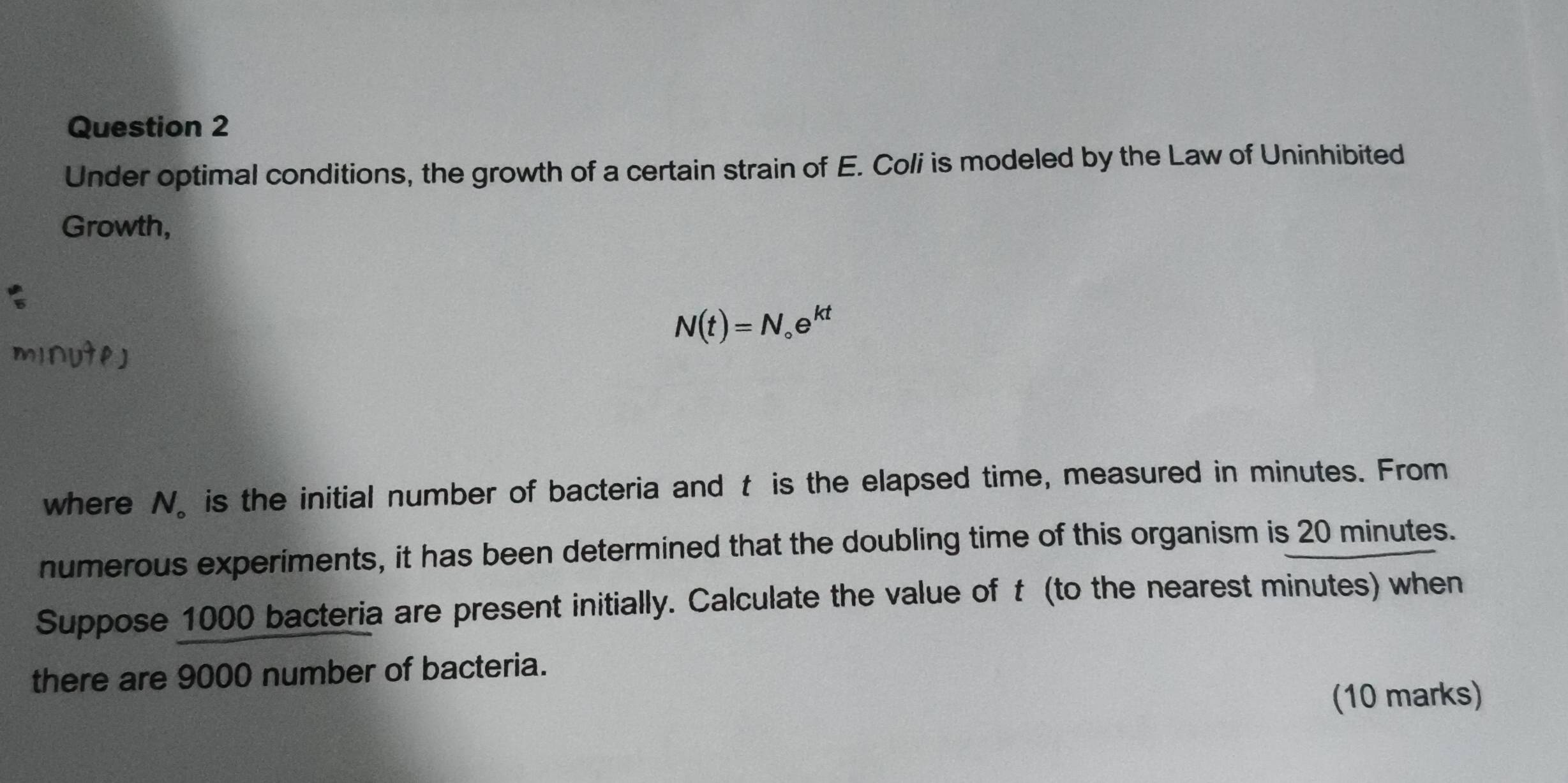 Under optimal conditions, the growth of a certain strain of E. Coli is modeled by the Law of Uninhibited 
Growth,
N(t)=N_circ e^(kt)
mInUteD
where N 。is the initial number of bacteria and t is the elapsed time, measured in minutes. From 
numerous experiments, it has been determined that the doubling time of this organism is 20 minutes. 
Suppose 1000 bacteria are present initially. Calculate the value of t (to the nearest minutes) when 
there are 9000 number of bacteria. 
(10 marks)