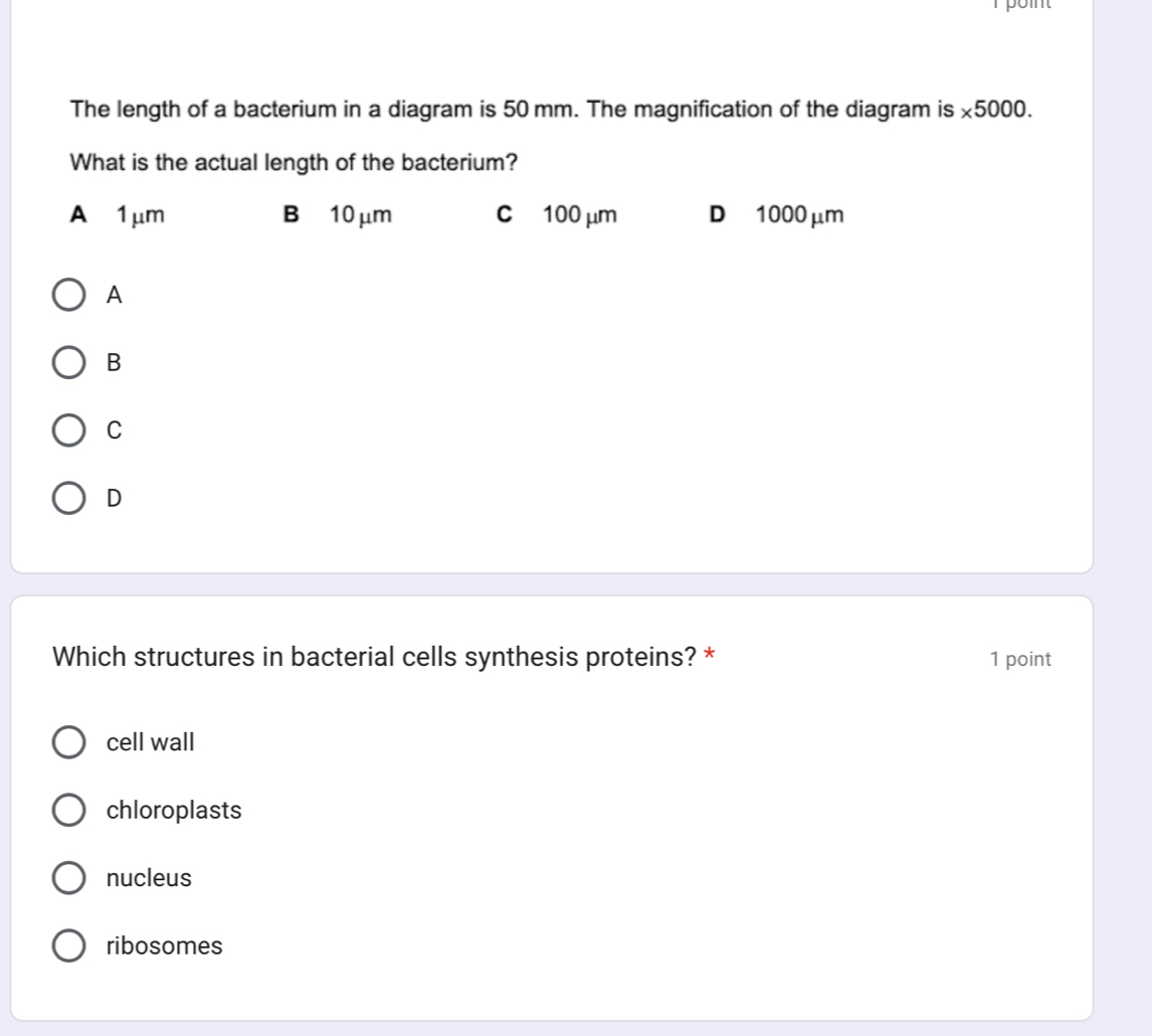 point
The length of a bacterium in a diagram is 50 mm. The magnification of the diagram is * 5000. 
What is the actual length of the bacterium?
A 1μm B 10 μm c 100 μm D 1000 μm
A
B
C
D
Which structures in bacterial cells synthesis proteins? * 1 point
cell wall
chloroplasts
nucleus
ribosomes