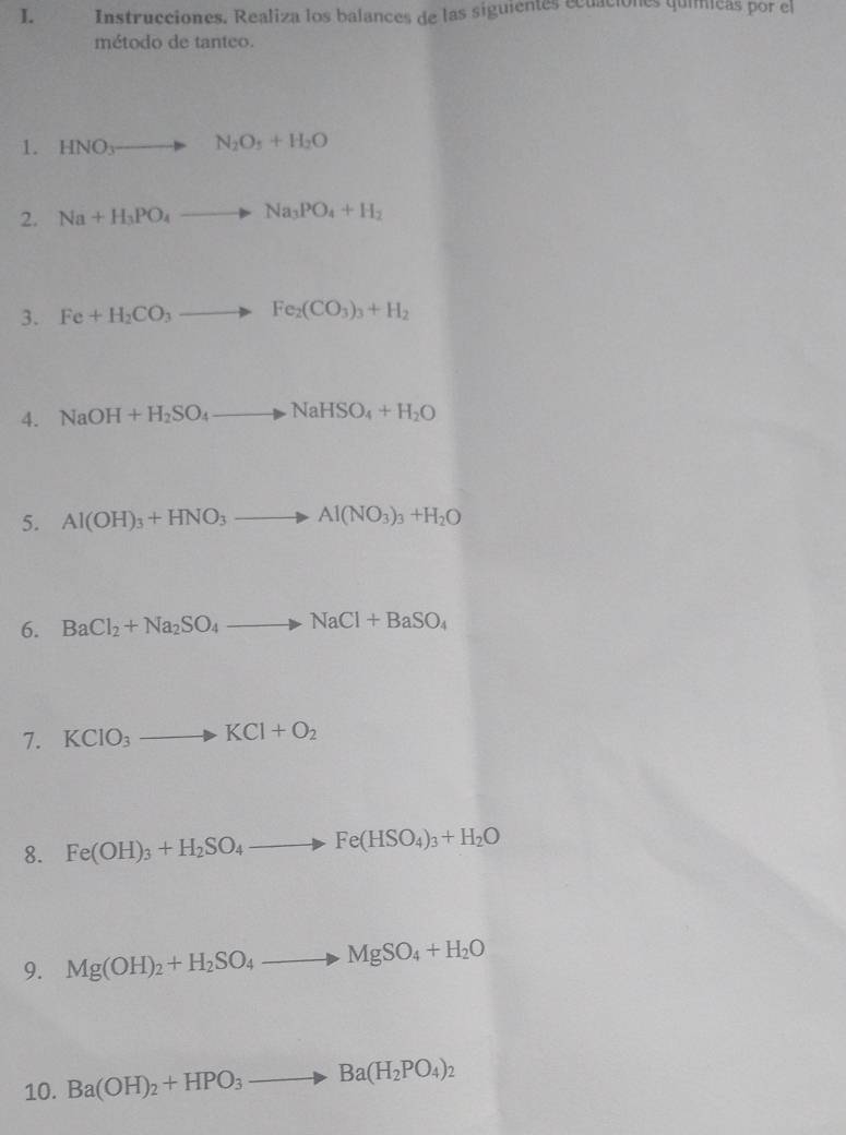 Instrucciones. Realiza los balances de las siguientes ecuaciónes quimicas por el 
método de tanteo. 
1. HNO_3to N_2O_5+H_2O
2. Na+H_3PO_4to Na_3PO_4+H_2
3. Fe+H_2CO_3to Fe_2(CO_3)_3+H_2
4. NaOH+H_2SO_4to NaHSO_4+H_2O
5. Al(OH)_3+HNO_3to Al(NO_3)_3+H_2O
6. BaCl_2+Na_2SO_4to NaCl+BaSO_4
7. KCIO_3to KCl+O_2
8. Fe(OH)_3+H_2SO_4to Fe(HSO_4)_3+H_2O
9. Mg(OH)_2+H_2SO_4to MgSO_4+H_2O
10. Ba(OH)_2+HPO_3to Ba(H_2PO_4)_2