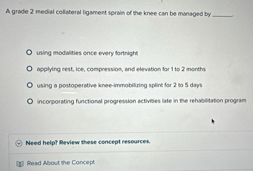 A grade 2 medial collateral ligament sprain of the knee can be managed by_
using modalities once every fortnight
applying rest, ice, compression, and elevation for 1 to 2 months
using a postoperative knee-immobilizing splint for 2 to 5 days
incorporating functional progression activities late in the rehabilitation program
Need help? Review these concept resources.
Read About the Concept