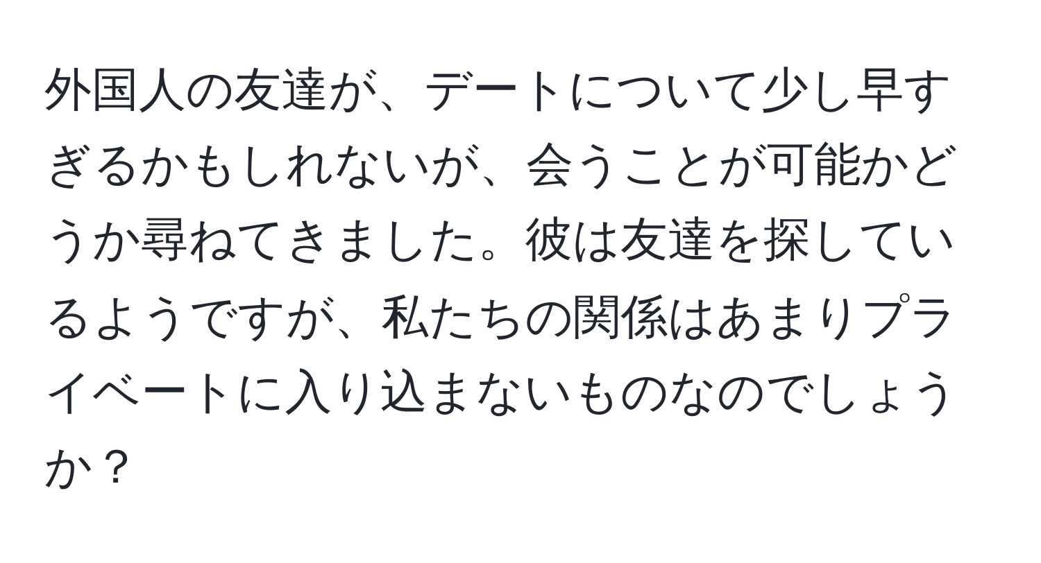 外国人の友達が、デートについて少し早すぎるかもしれないが、会うことが可能かどうか尋ねてきました。彼は友達を探しているようですが、私たちの関係はあまりプライベートに入り込まないものなのでしょうか？