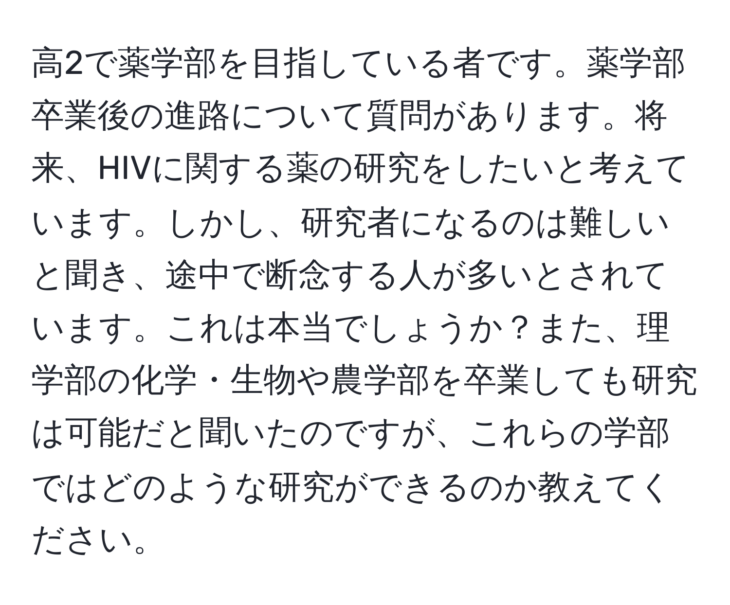 高2で薬学部を目指している者です。薬学部卒業後の進路について質問があります。将来、HIVに関する薬の研究をしたいと考えています。しかし、研究者になるのは難しいと聞き、途中で断念する人が多いとされています。これは本当でしょうか？また、理学部の化学・生物や農学部を卒業しても研究は可能だと聞いたのですが、これらの学部ではどのような研究ができるのか教えてください。