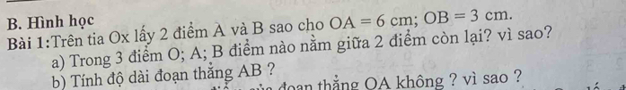 Hình học 
Bài 1:Trên tia Ox lấy 2 điểm A và B sao cho OA=6cm; OB=3cm. 
a) Trong 3 điểm O; A; B điểm nào nằm giữa 2 điểm còn lại? vì sao? 
b) Tính độ dài đoạn thắng AB ? 
an thẳng OA không ? vì sao ?